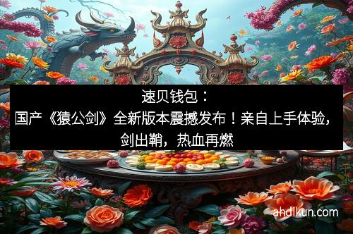 速贝钱包：国产《猿公剑》全新版本震撼发布！亲自上手体验，剑出鞘，热血再燃